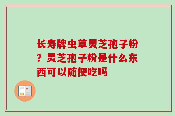 长寿牌虫草灵芝孢子粉？灵芝孢子粉是什么东西可以随便吃吗