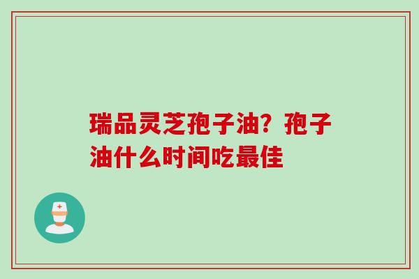 瑞品灵芝孢子油？孢子油什么时间吃最佳