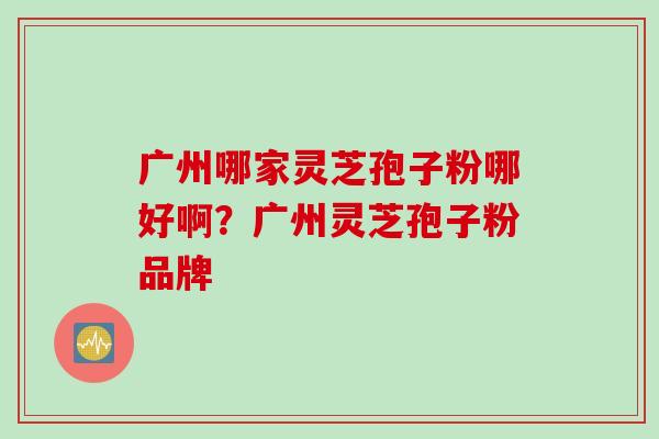广州哪家灵芝孢子粉哪好啊？广州灵芝孢子粉品牌