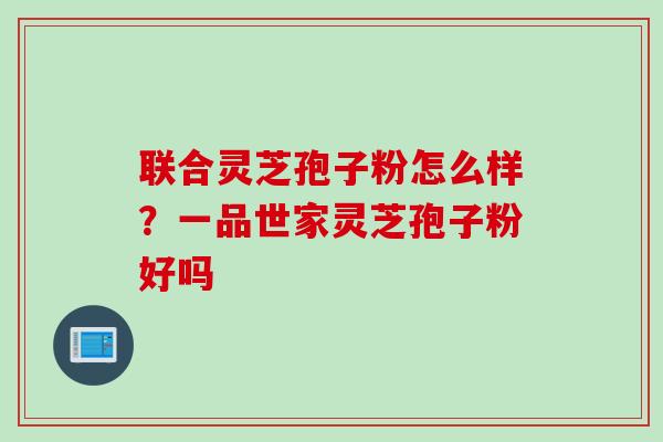联合灵芝孢子粉怎么样？一品世家灵芝孢子粉好吗