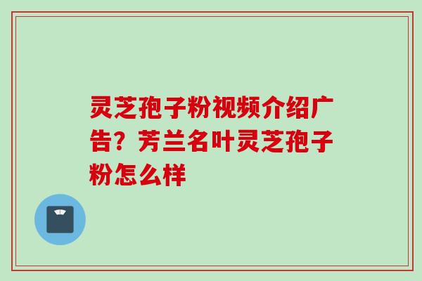 灵芝孢子粉视频介绍广告？芳兰名叶灵芝孢子粉怎么样