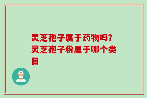 灵芝孢子属于药物吗？灵芝孢子粉属于哪个类目