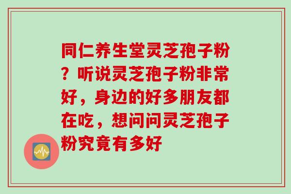 同仁养生堂灵芝孢子粉？听说灵芝孢子粉非常好，身边的好多朋友都在吃，想问问灵芝孢子粉究竟有多好