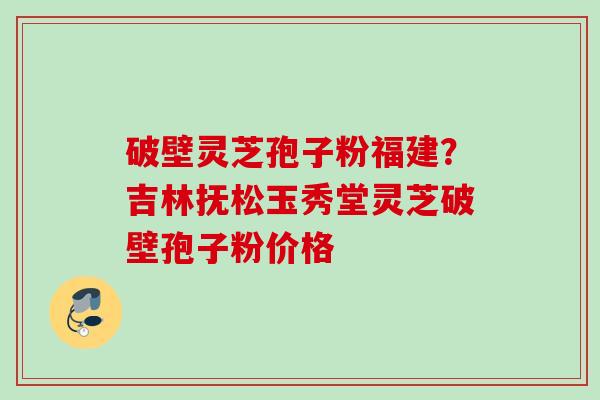 破壁灵芝孢子粉福建？吉林抚松玉秀堂灵芝破壁孢子粉价格