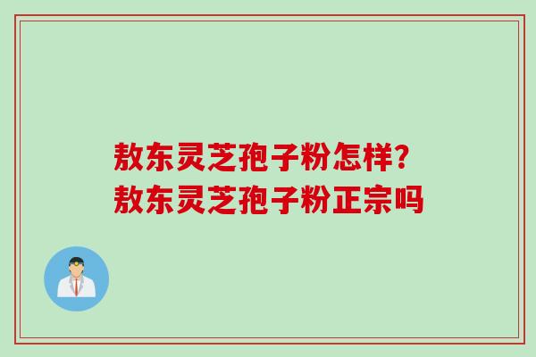 敖东灵芝孢子粉怎样？敖东灵芝孢子粉正宗吗