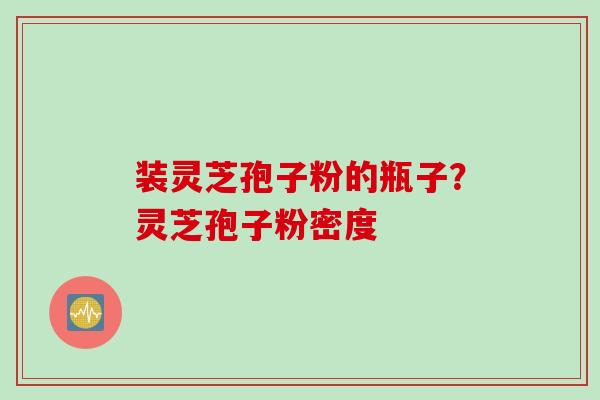 装灵芝孢子粉的瓶子？灵芝孢子粉密度