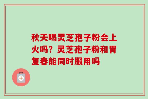 秋天喝灵芝孢子粉会上火吗？灵芝孢子粉和胃复春能同时服用吗