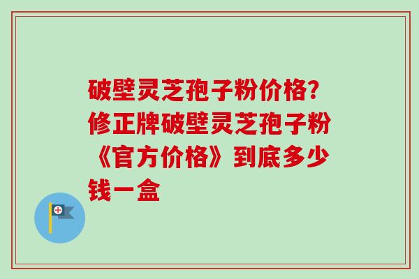 破壁灵芝孢子粉价格？修正牌破壁灵芝孢子粉《官方价格》到底多少钱一盒