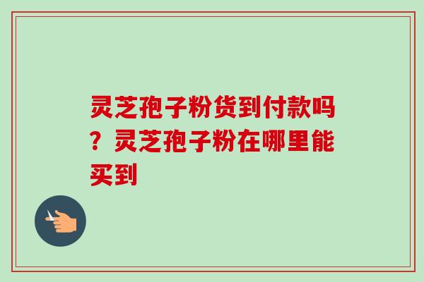 灵芝孢子粉货到付款吗？灵芝孢子粉在哪里能买到