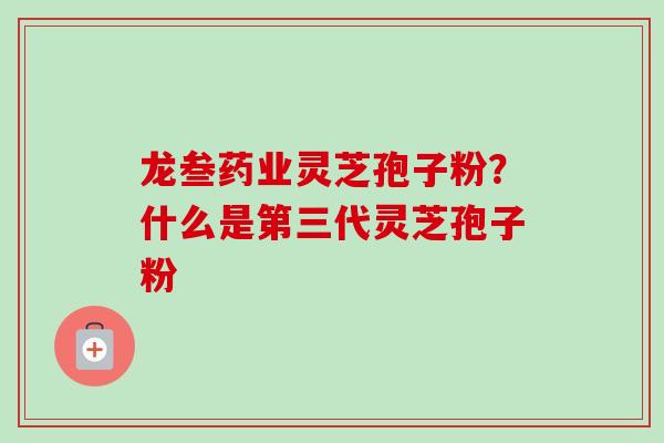 龙叁药业灵芝孢子粉？什么是第三代灵芝孢子粉