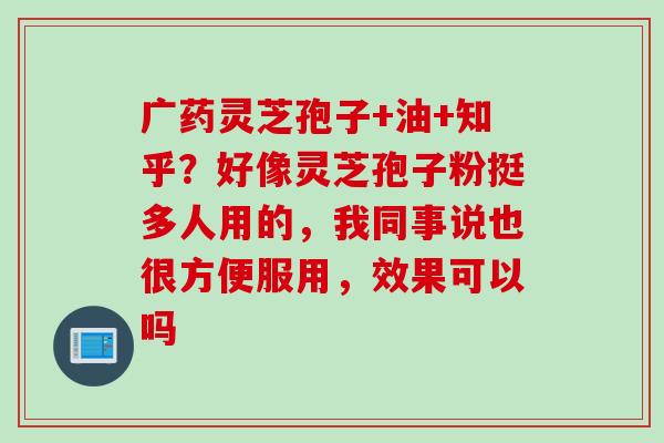 广药灵芝孢子+油+知乎？好像灵芝孢子粉挺多人用的，我同事说也很方便服用，效果可以吗