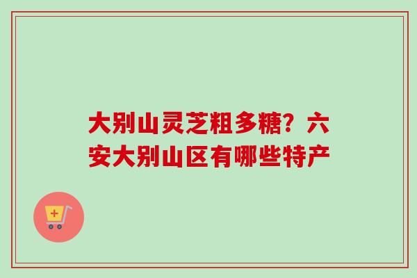 大别山灵芝粗多糖？六安大别山区有哪些特产
