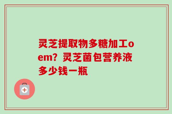 灵芝提取物多糖加工oem？灵芝菌包营养液多少钱一瓶