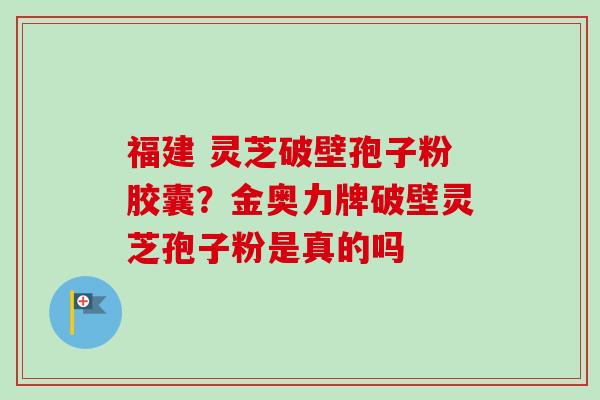 福建 灵芝破壁孢子粉胶囊？金奥力牌破壁灵芝孢子粉是真的吗