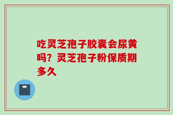 吃灵芝孢子胶囊会尿黄吗？灵芝孢子粉保质期多久