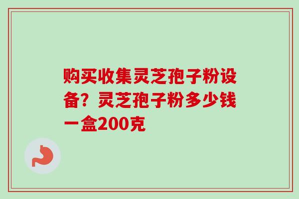 购买收集灵芝孢子粉设备？灵芝孢子粉多少钱一盒200克