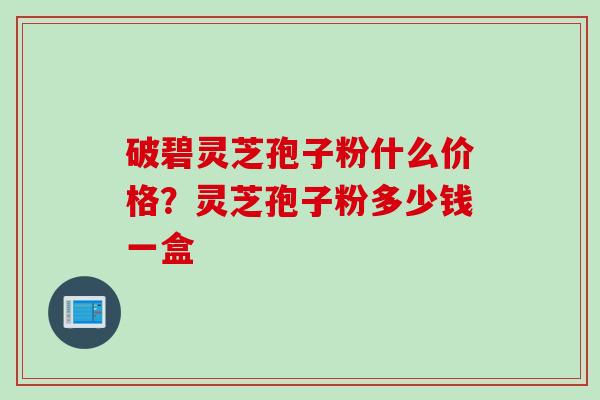 破碧灵芝孢子粉什么价格？灵芝孢子粉多少钱一盒