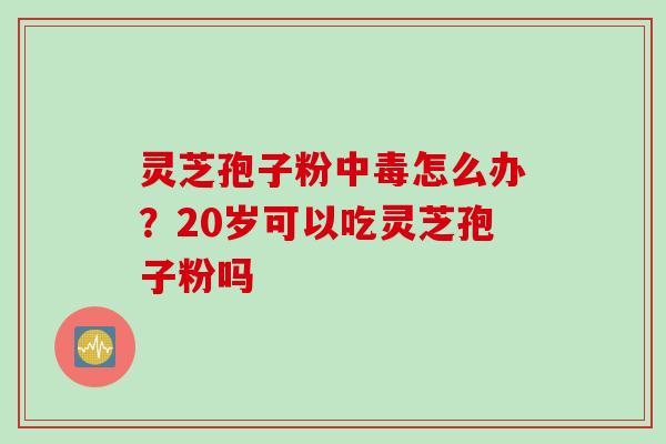灵芝孢子粉中毒怎么办？20岁可以吃灵芝孢子粉吗