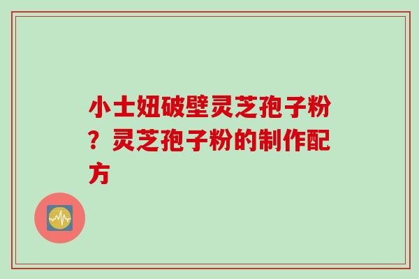 小士妞破壁灵芝孢子粉?灵芝孢子粉的制作配方 小士妞破壁灵芝孢子粉?灵芝孢子粉的制作配方