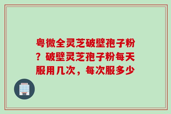 粤微全灵芝破壁孢子粉？破壁灵芝孢子粉每天服用几次，每次服多少
