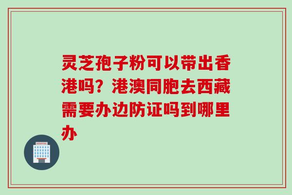 灵芝孢子粉可以带出香港吗？港澳同胞去西藏需要办边防证吗到哪里办