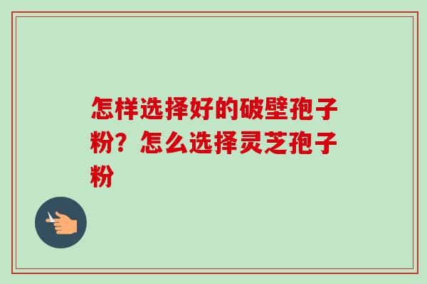 怎样选择好的破壁孢子粉？怎么选择灵芝孢子粉