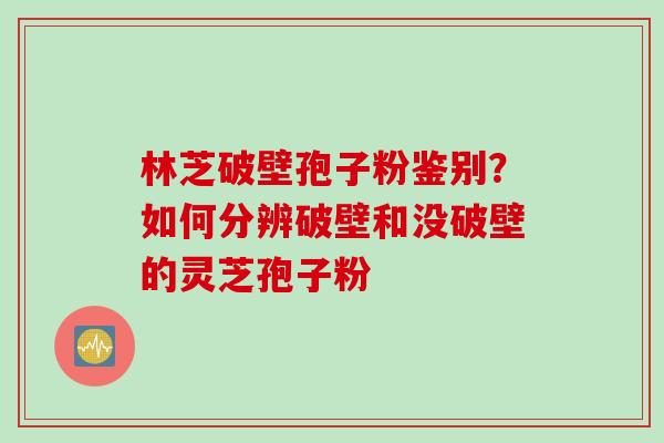 林芝破壁孢子粉鉴别？如何分辨破壁和没破壁的灵芝孢子粉