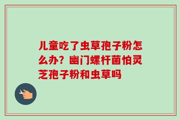 儿童吃了虫草孢子粉怎么办？幽门螺杆菌怕灵芝孢子粉和虫草吗