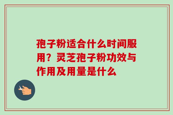孢子粉适合什么时间服用？灵芝孢子粉功效与作用及用量是什么