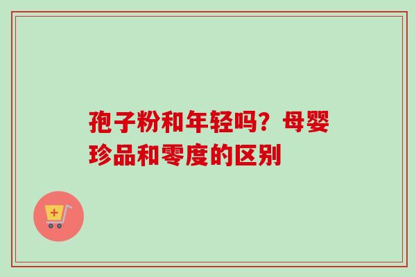 孢子粉和年轻吗？母婴珍品和零度的区别