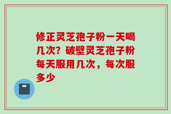 修正灵芝孢子粉一天喝几次？破壁灵芝孢子粉每天服用几次，每次服多少