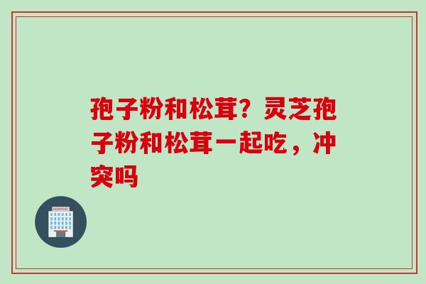 孢子粉和松茸？灵芝孢子粉和松茸一起吃，冲突吗
