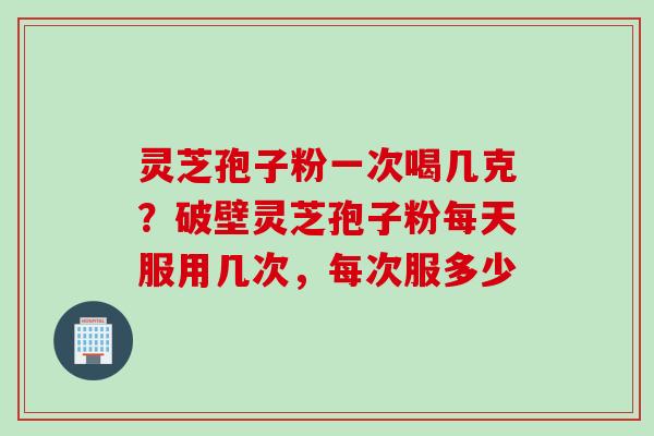 灵芝孢子粉一次喝几克？破壁灵芝孢子粉每天服用几次，每次服多少