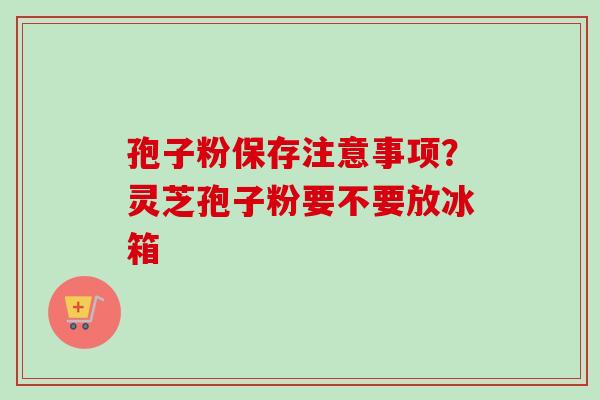 孢子粉保存注意事项？灵芝孢子粉要不要放冰箱
