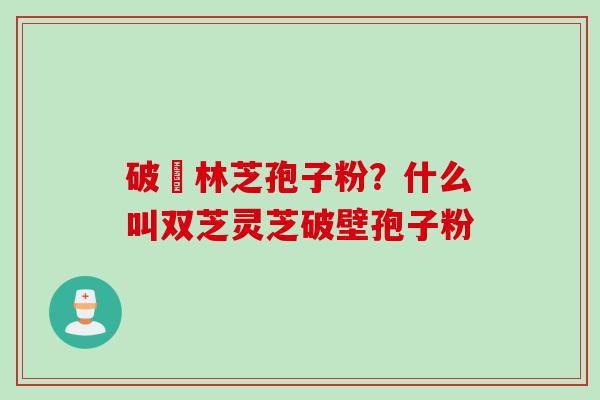 破礕林芝孢子粉？什么叫双芝灵芝破壁孢子粉
