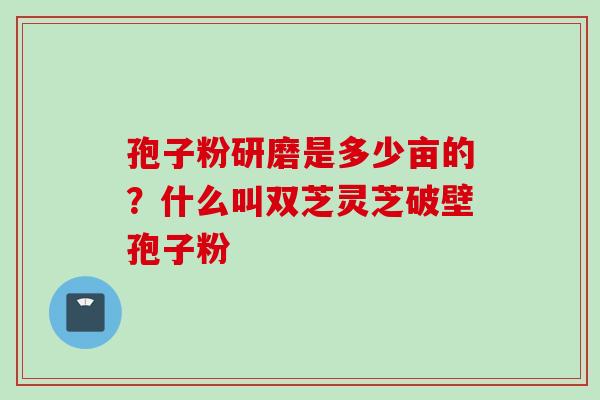 孢子粉研磨是多少亩的？什么叫双芝灵芝破壁孢子粉