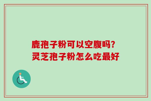 鹿孢子粉可以空腹吗？灵芝孢子粉怎么吃最好