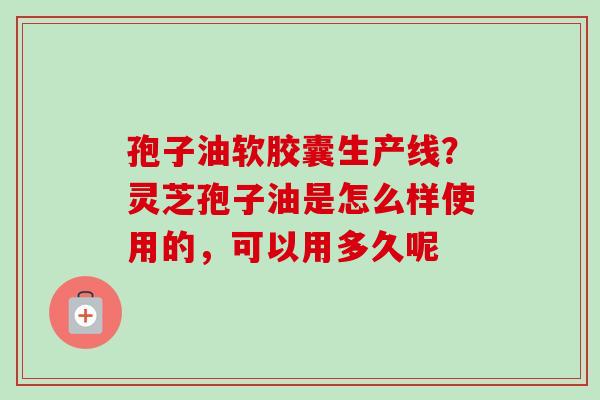 孢子油软胶囊生产线？灵芝孢子油是怎么样使用的，可以用多久呢