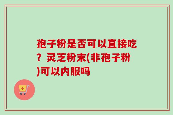 孢子粉是否可以直接吃？灵芝粉末(非孢子粉)可以内服吗