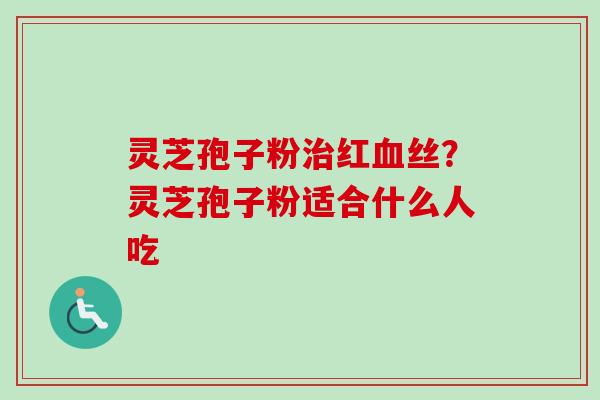 灵芝孢子粉治红血丝？灵芝孢子粉适合什么人吃