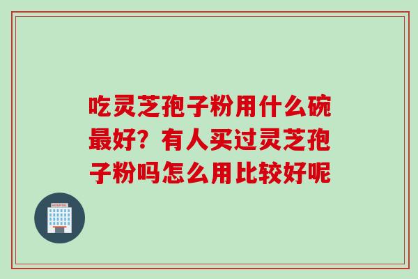 吃灵芝孢子粉用什么碗最好？有人买过灵芝孢子粉吗怎么用比较好呢