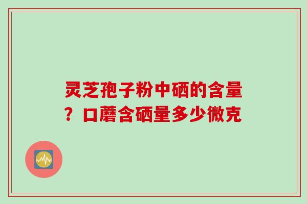 灵芝孢子粉中硒的含量？口蘑含硒量多少微克