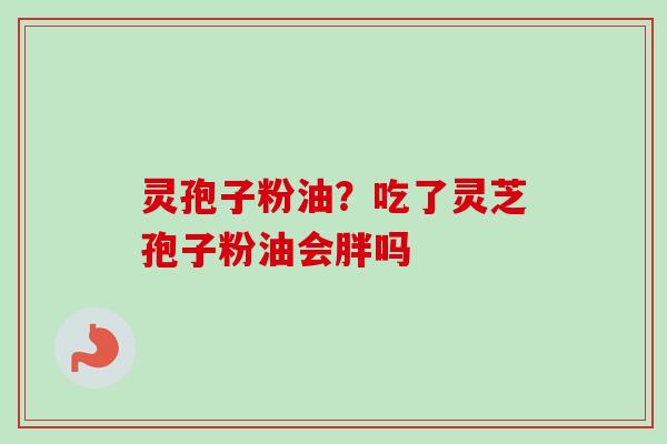 灵孢子粉油？吃了灵芝孢子粉油会胖吗