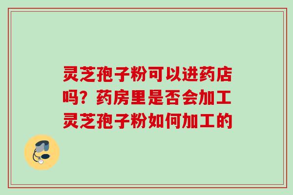 灵芝孢子粉可以进药店吗？药房里是否会加工灵芝孢子粉如何加工的