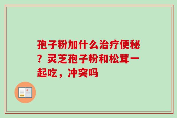 孢子粉加什么?灵芝孢子粉和松茸一起吃,冲突吗 孢子粉加什么?灵芝孢子粉和松茸一起吃,冲突吗