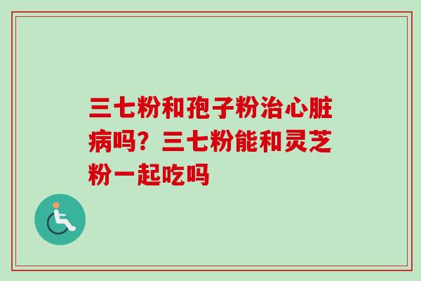 三七粉和孢子粉吗?三七粉能和灵芝粉一起吃吗 三七粉和孢子粉吗?三七粉能和灵芝粉一起吃吗