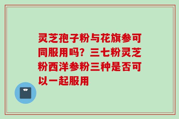 灵芝孢子粉与花旗参可同服用吗？三七粉灵芝粉西洋参粉三种是否可以一起服用