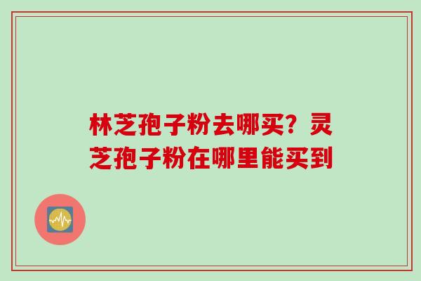 林芝孢子粉去哪买？灵芝孢子粉在哪里能买到