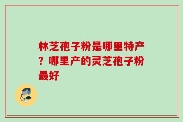 林芝孢子粉是哪里特产？哪里产的灵芝孢子粉好