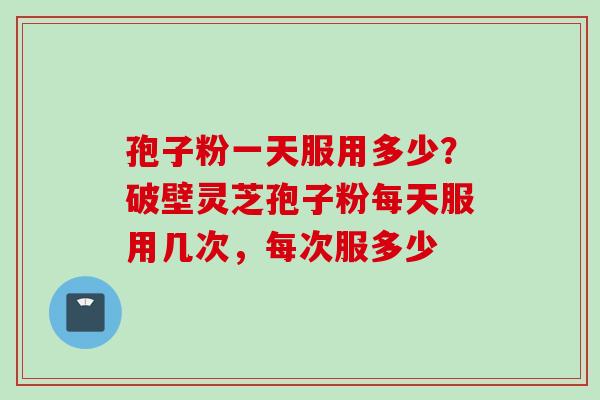 孢子粉一天服用多少？破壁灵芝孢子粉每天服用几次，每次服多少